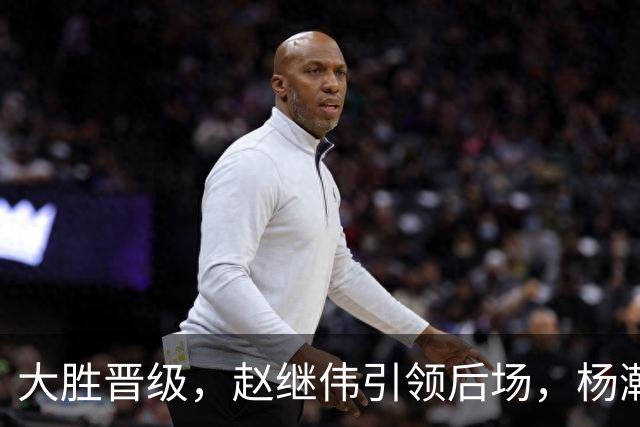大胜晋级，赵继伟引领后场，杨瀚森替补表现抢眼，男篮迈向新阶段信心满满